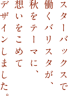 スターバックスで働くバリスタが、秋をテーマに、想いをこめてデザインしました。