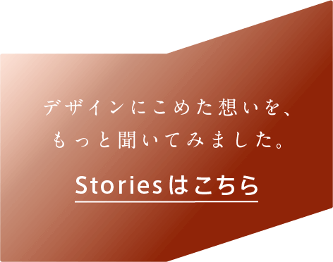 デザインにこめた想いを、もっと聞いて見ました。Storiesはこちら