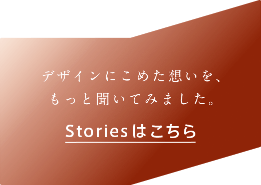 デザインにこめた想いを、もっと聞いて見ました。Storiesはこちら