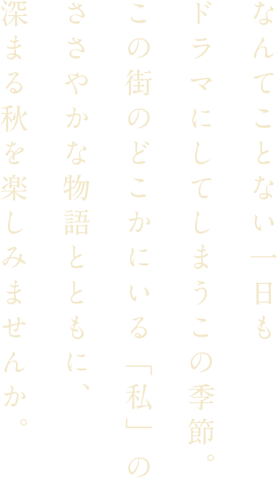 なんてことない一日もドラマにしてしまうこの季節。この街のどこかにいる「私」のささやかな物語とともに、深まる秋を楽しみませんか。