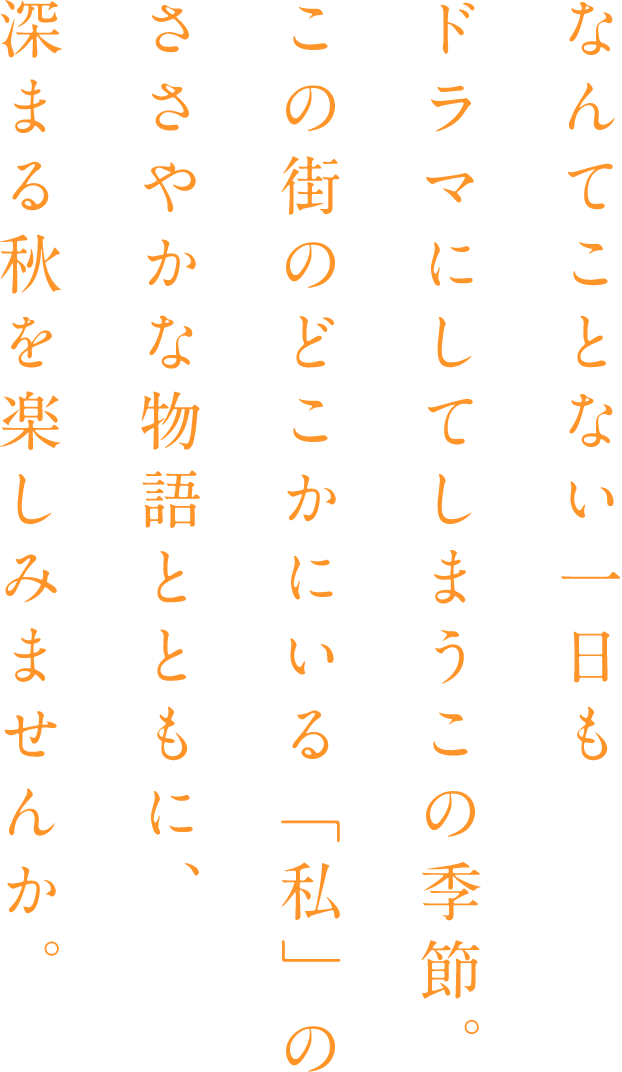 なんてことない一日もドラマにしてしまうこの季節。この街のどこかにいる「私」のささやかな物語とともに、深まる秋を楽しみませんか。