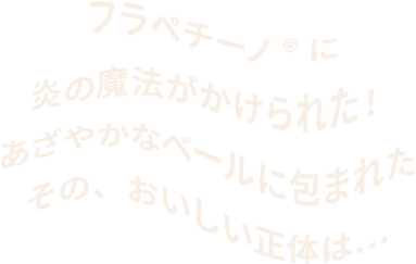  フラペチーノ®︎に 炎の魔法がかけられた！ あざやかなベールに包まれた その、おいしい正体は…