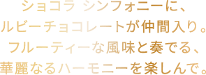 ショコラ シンフォニーに、ルビーチョコレートが仲間入り。フルーティーな風味と奏でる、華麗なるハーモニーを楽しんで。