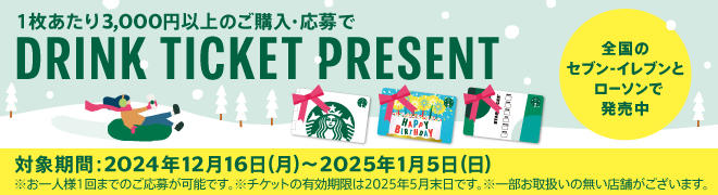 1枚あたり3,000円以上のご購入・応募で DRINK TICKET PRESENT 全国の セブン-イレブンと ローソンで 発売中 対象期間:2024年12月16日(月)~2025年1月5日(日) ※お一人様1回までのご応募が可能です。※チケットの有効期限は2025年5月末日です。※一部お取扱いの無い店舗がございます。