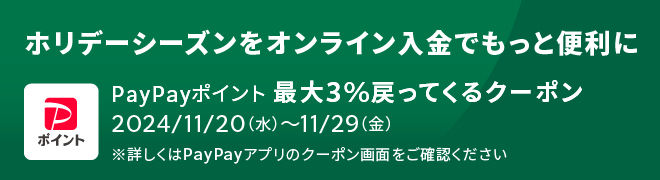 ホリデーシーズンをオンライン入金でもっと便利に PayPayポイント 最大3%戻ってくるクーポン 2024/11/20(水)～11/29(金) ※詳しくはPay Payアプリのクーポン画面をご確認ください