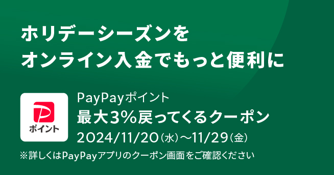 ホリデーシーズンをオンライン入金でもっと便利に PayPayポイント最大3%戻って来るクーポン 2024/11/20(水)〜11/29(金) ※詳しくはPayPayアプリのクーポン画面をご確認ください