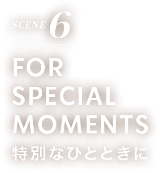 SCENE 6 FOR SPECIAL MOMENTS 特別なひとときに