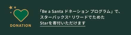 DONATION 「Be a Santa ドネーションプログラム」で、 スターバックス リワードでためた Starを寄付いただけます