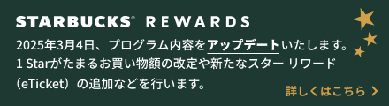 STARBUCKS® REWARDS 2025年3月4日、プログラム内容をアップデートいたします。 1 Starがたまるお買い物額の改定や新たなスター リワード (eTicket) の追加などを行います。 詳しくはこちら