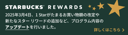 STARBUCKS® REWARDS 2025年3月4日、1 Starがたまるお買い物額の改定や新たなスターリワードの追加など、プログラム内容のアップデートを行いました。詳しくはこちら