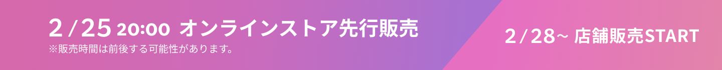 2/25 20:00 オンラインストア先行販売 ※販売時間は前後する可能性があります。 2/28~店舗販売START