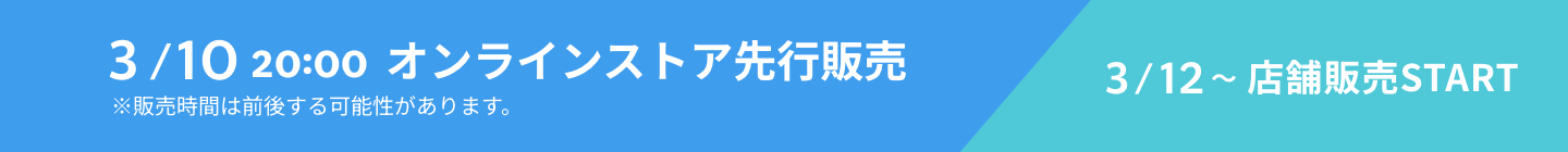 3/10 20:00 オンラインストア先行販売 ※販売時間は前後する可能性があります。 3/12~店舗販売START