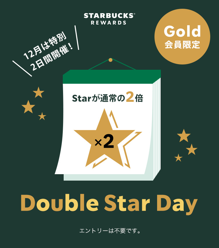 STARBUCKS® REWARDS Gold会員限定 12月は特別 2日間開催! Double Star Day Starが通常の2倍 エントリーは不要です。