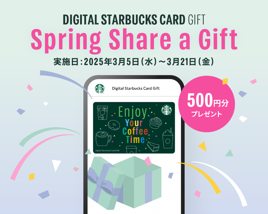 DIGITAL STARBUCKS CARD GIFT Spring Share a Gift 実施日：2025年3月5日（水）～3月21日（金） 500円分プレゼント