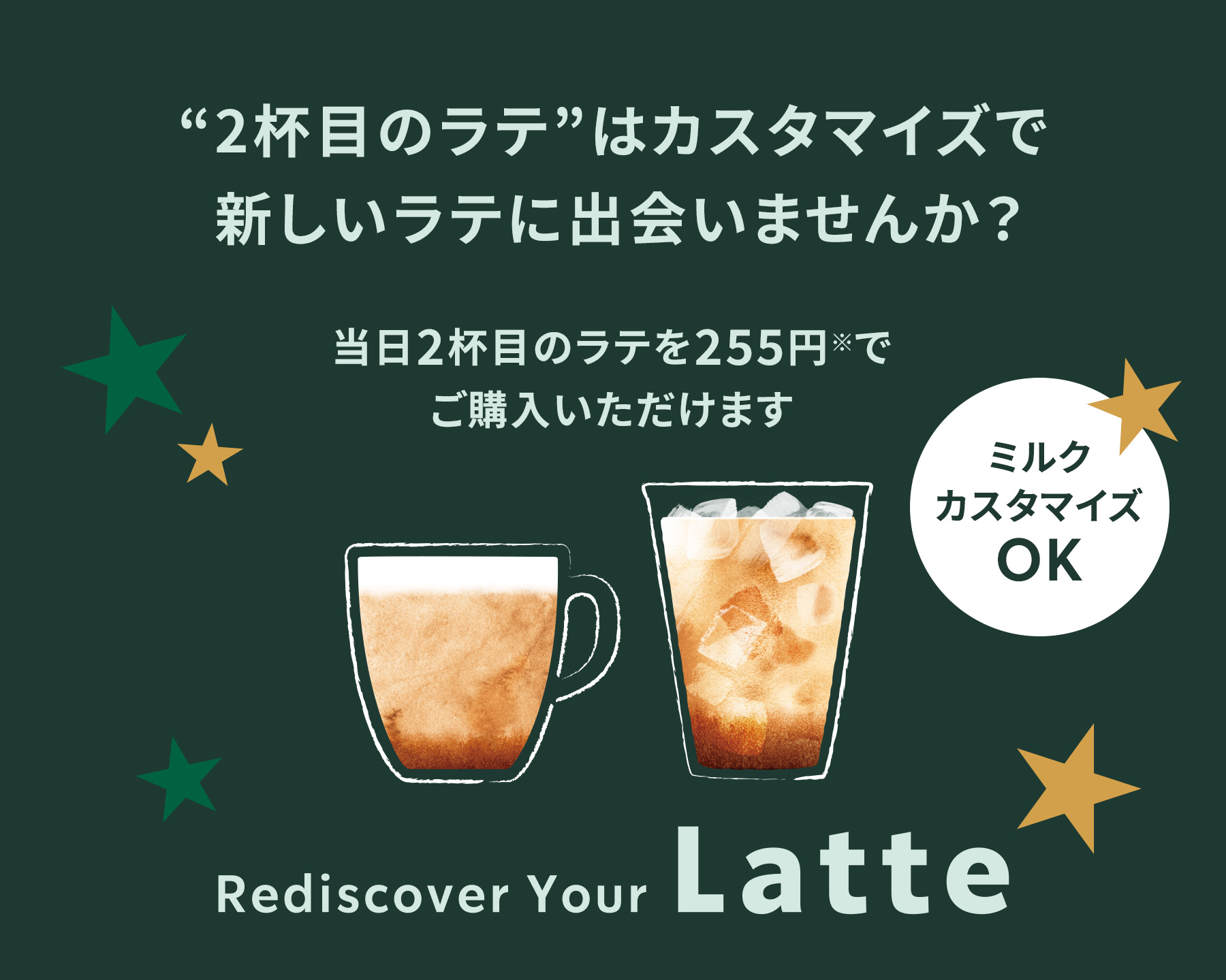 「2杯目のラテ」はカスタマイズで新しいラテに出会いませんか？ 当日2杯目のラテを255円※でご購入いただけます ミルクカスタマイズOK Rediscover Your Latte